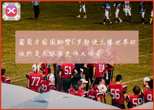 葡萄牙前国脚赞C罗即使无缘世界杯依然是足球历史伟大传奇