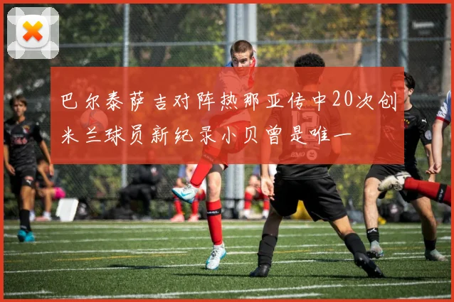 巴尔泰萨吉对阵热那亚传中20次创米兰球员新纪录小贝曾是唯一