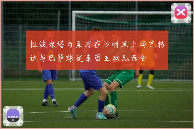 拉波尔塔与莱万在沙特及上海巴格达与巴萨球迷亲密互动见面会
