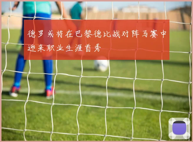 德罗或将在巴黎德比战对阵马赛中迎来职业生涯首秀