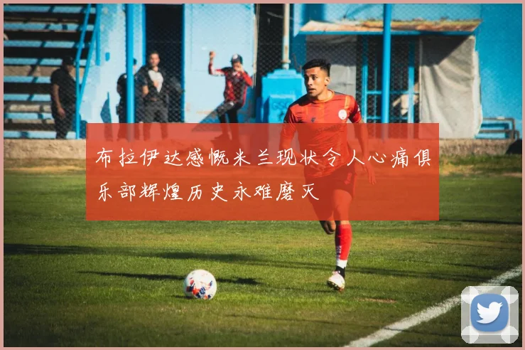 布拉伊达感慨米兰现状令人心痛俱乐部辉煌历史永难磨灭
