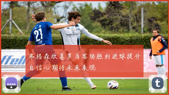 弗格森欣喜罗马客场胜利进球提升自信心期待未来表现