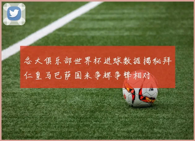 各大俱乐部世界杯进球数据揭秘拜仁皇马巴萨国米争辉争锋相对