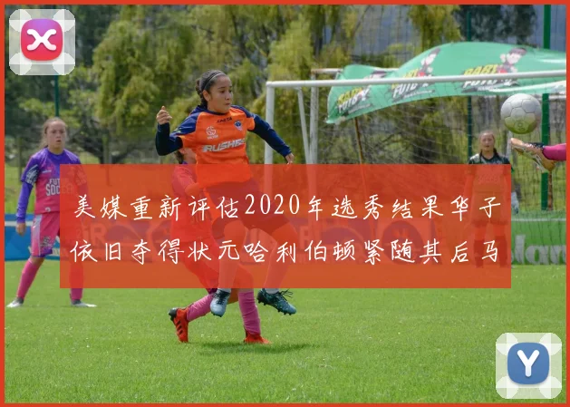 美媒重新评估2020年选秀结果华子依旧夺得状元哈利伯顿紧随其后马克西位列探花