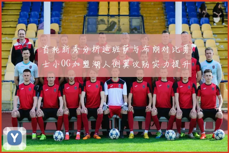 首轮新秀分析迪班萨与布朗对比勇士小OG加盟湖人侧翼攻防实力提升