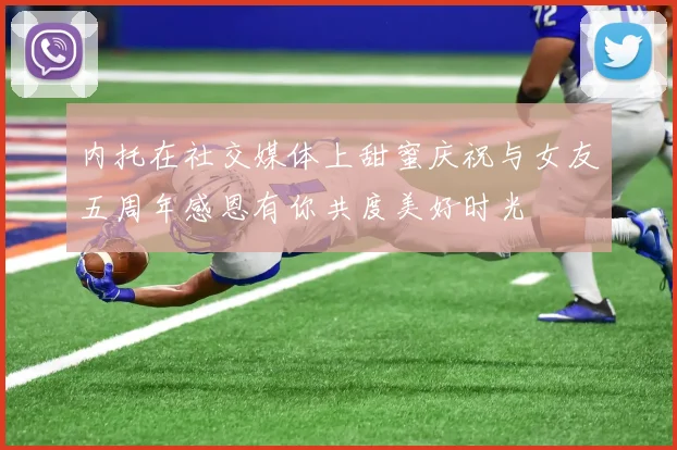 内托在社交媒体上甜蜜庆祝与女友五周年感恩有你共度美好时光