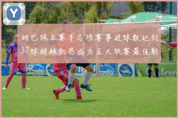 姆巴佩本赛季各项赛事进球数达到37球超越凯恩成为五大联赛最佳射手