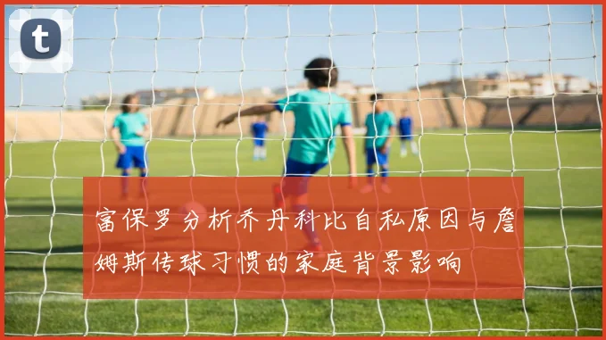 富保罗分析乔丹科比自私原因与詹姆斯传球习惯的家庭背景影响