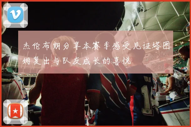 杰伦布朗分享本赛季感受见证塔图姆复出与队友成长的喜悦
