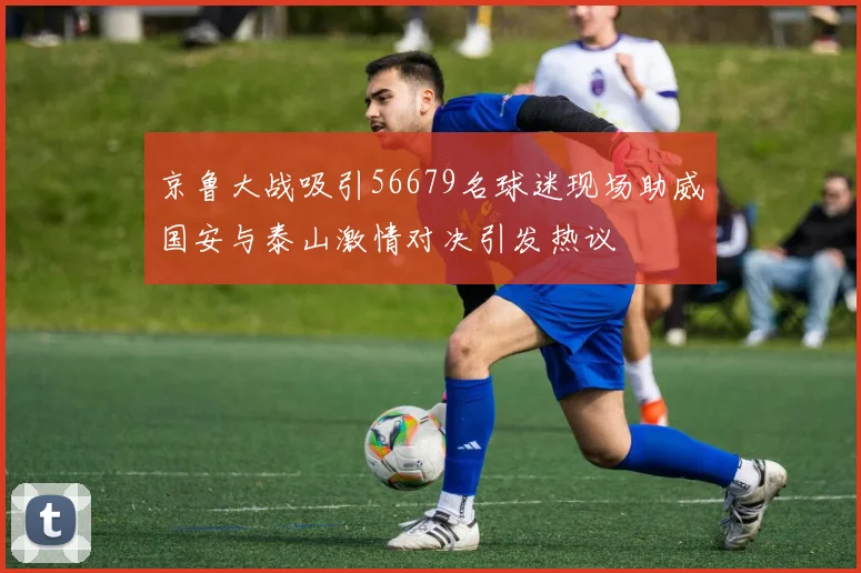 京鲁大战吸引56679名球迷现场助威国安与泰山激情对决引发热议