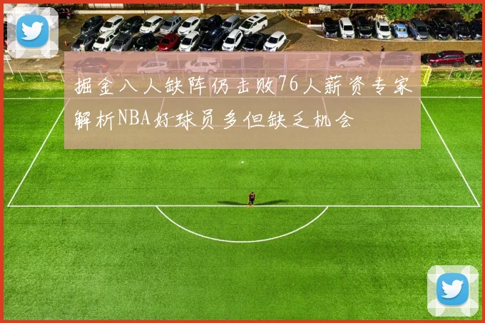 掘金八人缺阵仍击败76人薪资专家解析NBA好球员多但缺乏机会