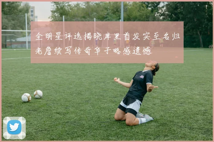 全明星评选揭晓库里首发实至名归老詹续写传奇华子略感遗憾