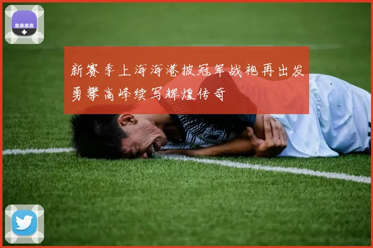 新赛季上海海港披冠军战袍再出发勇攀高峰续写辉煌传奇