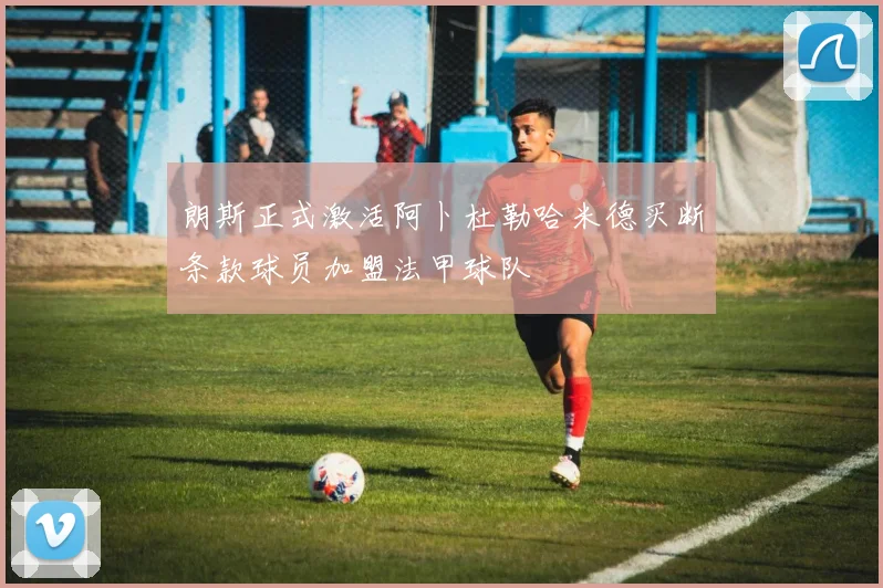 朗斯正式激活阿卜杜勒哈米德买断条款球员加盟法甲球队