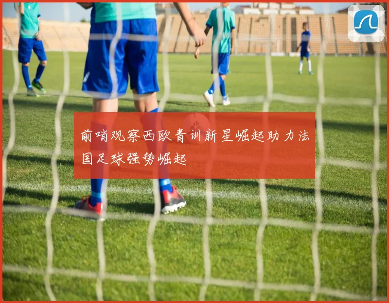 前哨观察西欧青训新星崛起助力法国足球强势崛起