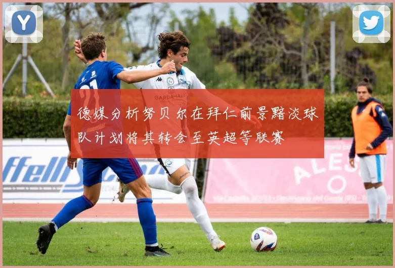 德媒分析努贝尔在拜仁前景黯淡球队计划将其转会至英超等联赛