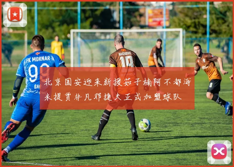 北京国安迎来新援茹子楠阿不都海米提贾非凡邓捷夫正式加盟球队