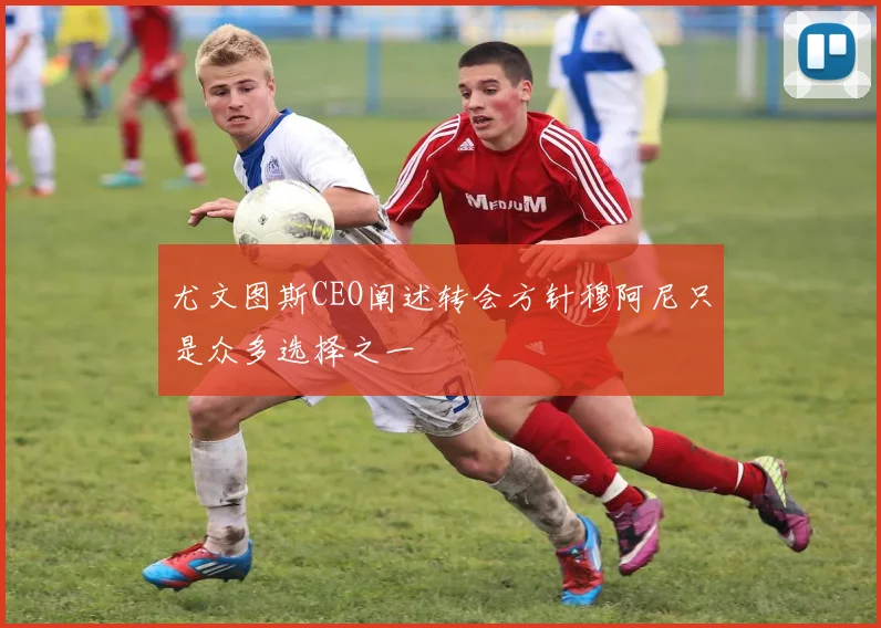 尤文图斯CEO阐述转会方针穆阿尼只是众多选择之一