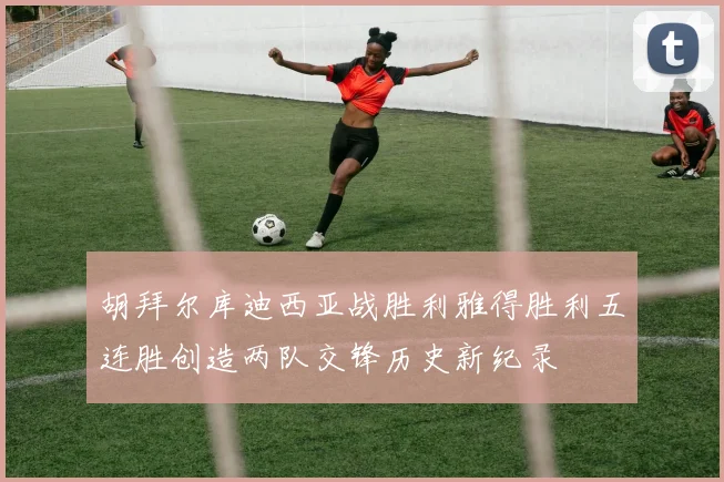 胡拜尔库迪西亚战胜利雅得胜利五连胜创造两队交锋历史新纪录