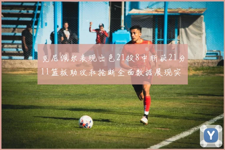 克尼佩尔表现出色21投8中斩获21分11篮板助攻和抢断全面数据展现实力