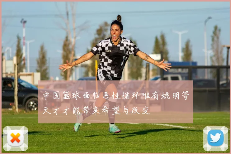 中国篮球面临恶性循环唯有姚明等天才才能带来希望与改变
