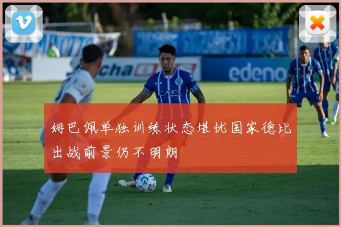 姆巴佩单独训练状态堪忧国家德比出战前景仍不明朗