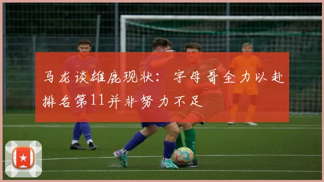 马龙谈雄鹿现状：字母哥全力以赴排名第11并非努力不足