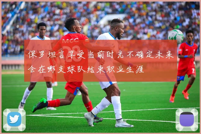 保罗坦言享受当前时光不确定未来会在哪支球队结束职业生涯
