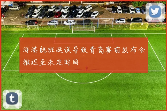 海港航班延误导致青岛赛前发布会推迟至未定时间