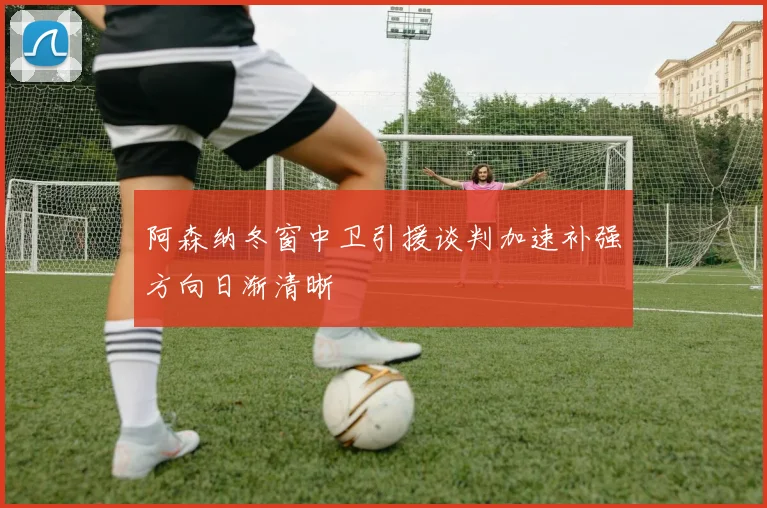 阿森纳冬窗中卫引援谈判加速补强方向日渐清晰