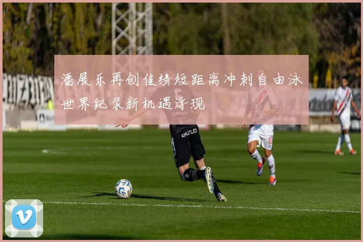 潘展乐再创佳绩短距离冲刺自由泳世界纪录新机遇浮现