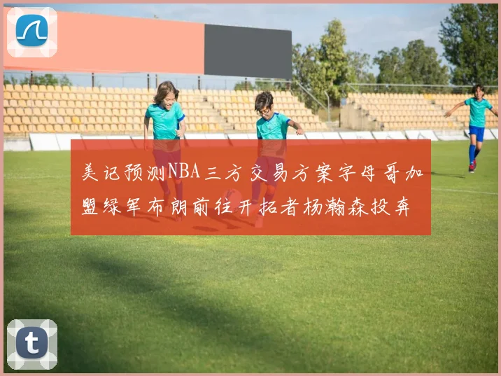 美记预测NBA三方交易方案字母哥加盟绿军布朗前往开拓者杨瀚森投奔雄鹿