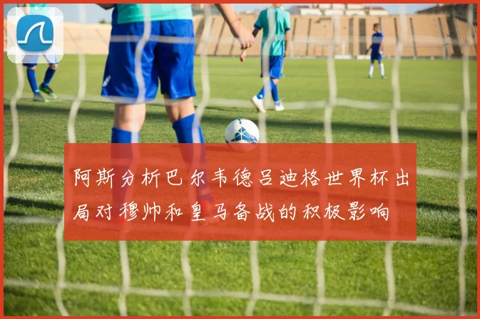 阿斯分析巴尔韦德吕迪格世界杯出局对穆帅和皇马备战的积极影响