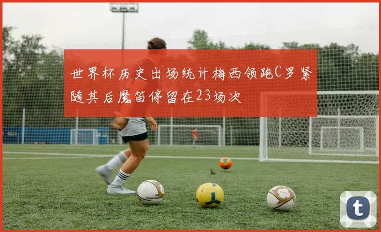 世界杯历史出场统计梅西领跑C罗紧随其后魔笛停留在23场次