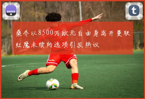 桑乔以8500万欧元自由身离开曼联红魔未续约选项引发热议